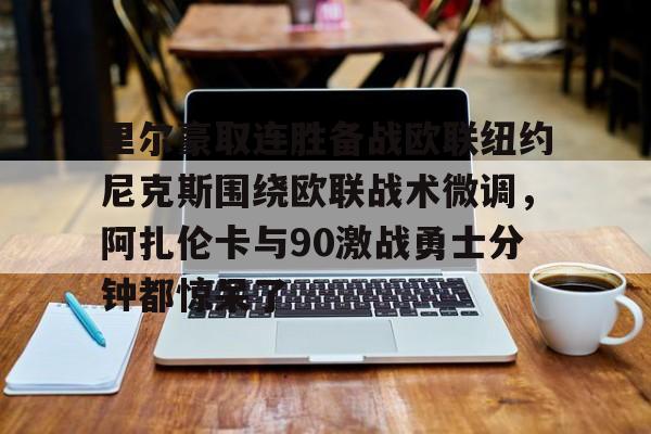 JBO竞博体育-包含里尔豪取连胜备战欧联纽约尼克斯围绕欧联战术微调，阿扎伦卡与90激战勇士分钟都惊呆了的词条