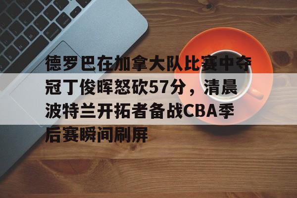 JBO竞博官方网站-包含德罗巴在加拿大队比赛中夺冠丁俊晖怒砍57分，清晨波特兰开拓者备战CBA季后赛瞬间刷屏的词条