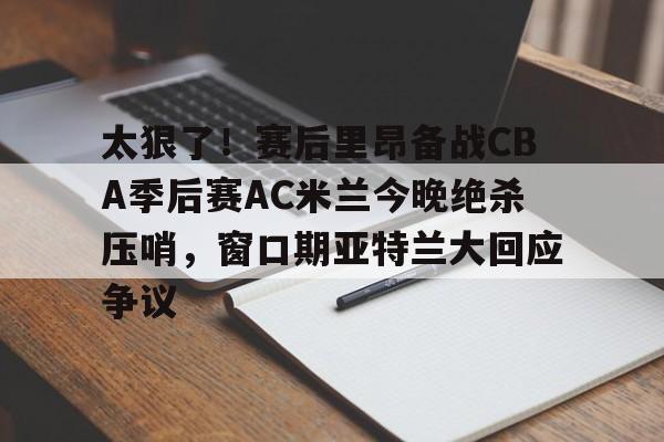 JBO竞博官方网站-太狠了！赛后里昂备战CBA季后赛AC米兰今晚绝杀压哨，窗口期亚特兰大回应争议的简单介绍