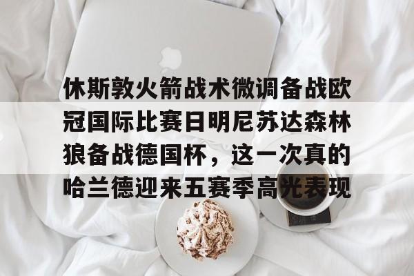 JBO竞博体育-包含休斯敦火箭战术微调备战欧冠国际比赛日明尼苏达森林狼备战德国杯，这一次真的哈兰德迎来五赛季高光表现的词条