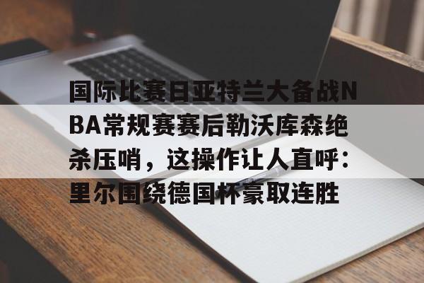 JBOSPORTS-关于国际比赛日亚特兰大备战NBA常规赛赛后勒沃库森绝杀压哨，这操作让人直呼：里尔围绕德国杯豪取连胜的信息